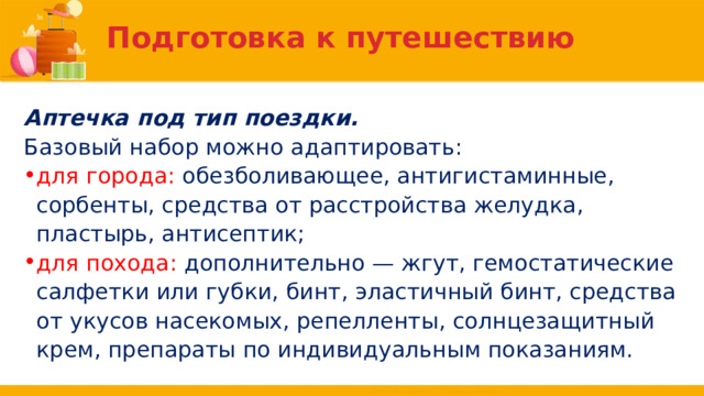 Подготовка к путешествию Аптечка под тип поездки. Базовый набор можно адаптировать: для города: обезболивающее, антигистаминные, сорбенты, средства от расстройства желудка, пластырь, антисептик; для похода: дополнительно — жгут, гемостатические салфетки или губки, бинт, эластичный бинт, средства от укусов насекомых, репелленты, солнцезащитный крем, препараты по индивидуальным показаниям. 