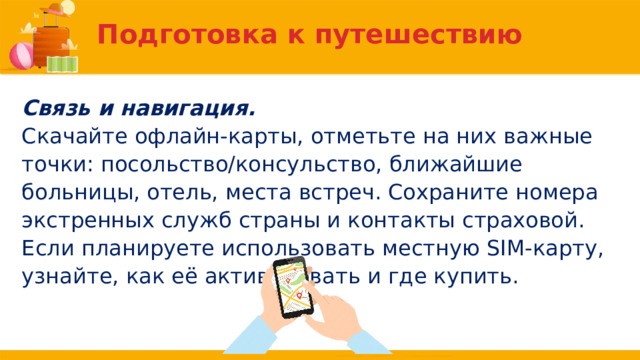 Подготовка к путешествию Связь и навигация. Скачайте офлайн-карты, отметьте на них важные точки: посольство/консульство, ближайшие больницы, отель, места встреч. Сохраните номера экстренных служб страны и контакты страховой. Если планируете использовать местную SIM-карту, узнайте, как её активировать и где купить. 
