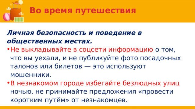 Во время путешествия Личная безопасность и поведение в общественных местах. Не выкладывайте в соцсети информацию о том, что вы уехали, и не публикуйте фото посадочных талонов или билетов — это используют мошенники. В незнакомом городе избегайте безлюдных улиц ночью, не принимайте предложения «провести коротким путём» от незнакомцев. 