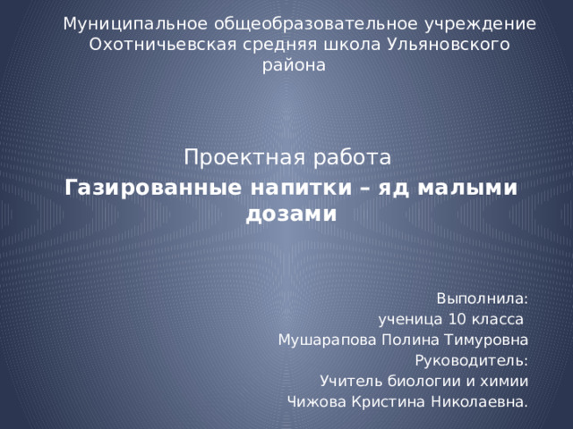 Муниципальное общеобразовательное учреждение  Охотничьевская средняя школа Ульяновского района   Проектная работа Газированные напитки – яд малыми дозами   Выполнила: ученица 10 класса Мушарапова Полина Тимуровна Руководитель: Учитель биологии и химии Чижова Кристина Николаевна.   