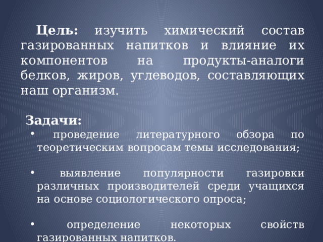  Цель: изучить химический состав газированных напитков и влияние их компонентов на продукты-аналоги белков, жиров, углеводов, составляющих наш организм.  Задачи:  проведение литературного обзора по теоретическим вопросам темы исследования;  проведение литературного обзора по теоретическим вопросам темы исследования;  выявление популярности газировки различных производителей среди учащихся на основе социологического опроса;  выявление популярности газировки различных производителей среди учащихся на основе социологического опроса;  определение некоторых свойств газированных напитков.  определение некоторых свойств газированных напитков. 
