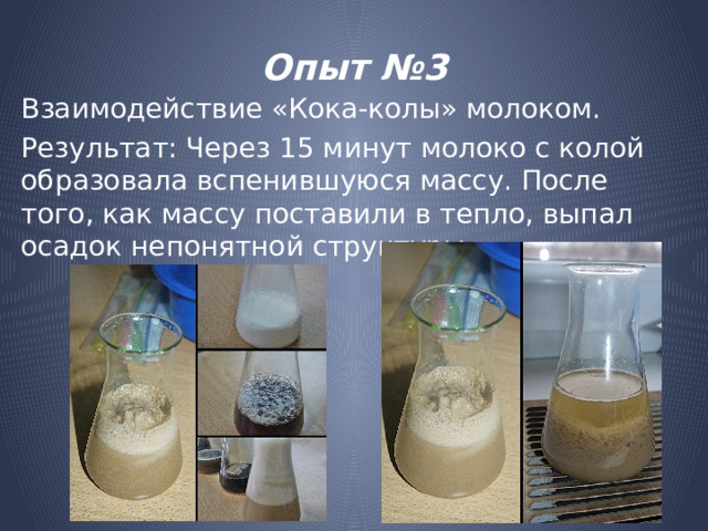 Опыт №3 Взаимодействие «Кока-колы» молоком. Результат: Через 15 минут молоко с колой образовала вспенившуюся массу. После того, как массу поставили в тепло, выпал осадок непонятной структуры. 