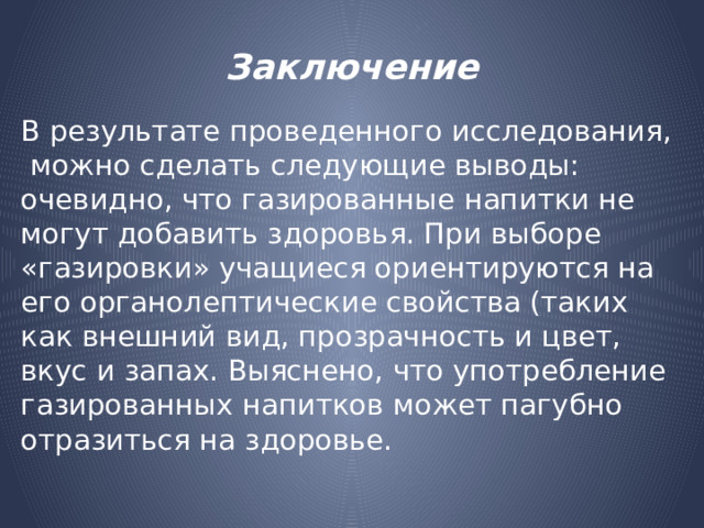 Заключение В результате проведенного исследования, можно сделать следующие выводы: очевидно, что газированные напитки не могут добавить здоровья. При выборе «газировки» учащиеся ориентируются на его органолептические свойства (таких как внешний вид, прозрачность и цвет, вкус и запах. Выяснено, что употребление газированных напитков может пагубно отразиться на здоровье. 