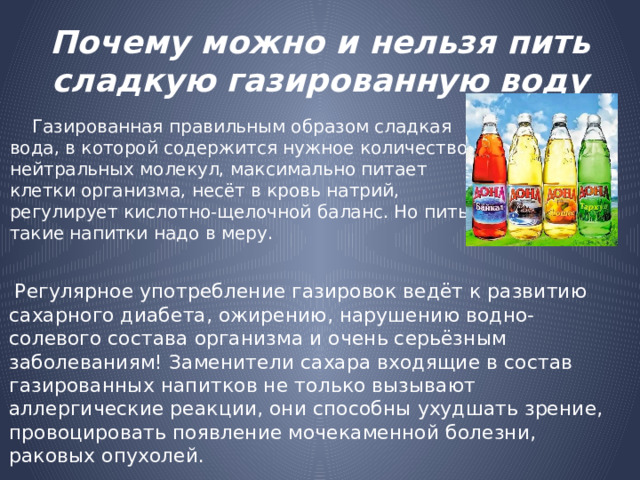 Почему можно и нельзя пить сладкую газированную воду  Газированная правильным образом сладкая вода, в которой содержится нужное количество нейтральных молекул, максимально питает клетки организма, несёт в кровь натрий, регулирует кислотно-щелочной баланс. Но пить такие напитки надо в меру.  Регулярное употребление газировок ведёт к развитию сахарного диабета, ожирению, нарушению водно-солевого состава организма и очень серьёзным заболеваниям! Заменители сахара входящие в состав газированных напитков не только вызывают аллергические реакции, они способны ухудшать зрение, провоцировать появление мочекаменной болезни, раковых опухолей. 