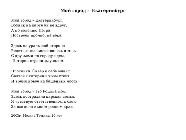 Мой город - Екатеринбург Мой город – Екатеринбург. Возник на карте он не вдруг, А по велению Петра. Построен прочно, на века. Здесь на уральской стороне Родиться посчастливилось и мне. С друзьями по городу идем,  Истории страницы узнаем. Плотинка. Сквер к себе манит. Святой Екатерины храм стоит… И время новое на башенных часах. Мой город – это Родина моя. Здесь пострадала царская семья. Я чувствую ответственность свою. За все дела в моем родном краю. 2003г. Мезина Татьяна, 10 лет 