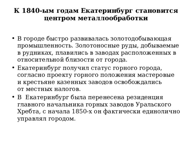 К 1840-ым годам Екатеринбург становится центром металлообработки   В городе быстро развивалась золотодобывающая промышленность. Золотоносные руды, добываемые в рудниках, плавились в заводах расположенных в относительной близости от города. Екатеринбург получил статус горного города, согласно проекту горного положения мастеровые и крестьяне казенных заводов освобождались от местных налогов. В  Екатеринбург была перенесена резиденция главного начальника горных заводов Уральского Хребта, с начала 1850-х он фактически единолично управлял городом. 