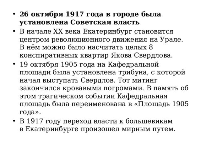 26 октября 1917 года в городе была установлена Советская власть В начале ХХ века Екатеринбург становится центром революционного движения на Урале. В нём можно было насчитать целых 8 конспиративных квартир Якова Свердлова. 19 октября 1905 года на Кафедральной площади была установлена трибуна, с которой начал выступать Свердлов. Тот митинг закончился кровавыми погромами. В память об этом трагическом событии Кафедральная площадь была переименована в «Площадь 1905 года». В 1917 году переход власти к большевикам в Екатеринбурге произошел мирным путем. 