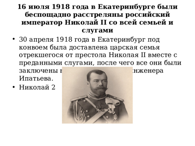  16 июля 1918 года в Екатеринбурге были беспощадно расстреляны российский император Николай II со всей семьей и слугами   30 апреля 1918 года в Екатеринбург под конвоем была доставлена царская семья отрекшегося от престола Николая II вместе с преданными слугами, после чего все они были заключены в бывшем особняке инженера Ипатьева. Николай 2 