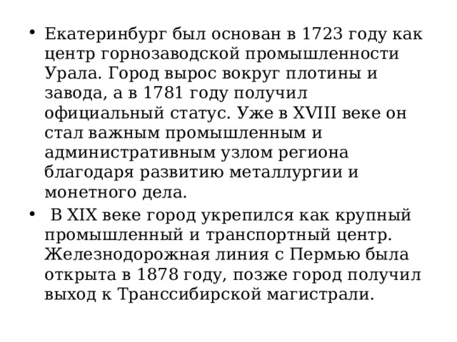 Екатеринбург был основан в 1723 году как центр горнозаводской промышленности Урала. Город вырос вокруг плотины и завода, а в 1781 году получил официальный статус. Уже в XVIII веке он стал важным промышленным и административным узлом региона благодаря развитию металлургии и монетного дела.   В XIX веке город укрепился как крупный промышленный и транспортный центр. Железнодорожная линия с Пермью была открыта в 1878 году, позже город получил выход к Транссибирской магистрали. 