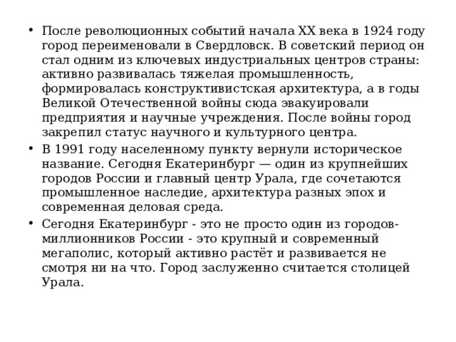 После революционных событий начала XX века в 1924 году город переименовали в Свердловск. В советский период он стал одним из ключевых индустриальных центров страны: активно развивалась тяжелая промышленность, формировалась конструктивистская архитектура, а в годы Великой Отечественной войны сюда эвакуировали предприятия и научные учреждения. После войны город закрепил статус научного и культурного центра. В 1991 году населенному пункту вернули историческое название. Сегодня Екатеринбург — один из крупнейших городов России и главный центр Урала, где сочетаются промышленное наследие, архитектура разных эпох и современная деловая среда. Сегодня Екатеринбург - это не просто один из городов-миллионников России - это крупный и современный мегаполис, который активно растёт и развивается не смотря ни на что. Город заслуженно считается столицей Урала. 