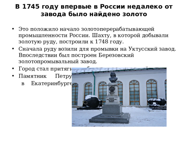 В 1745 году впервые в России недалеко от завода было найдено золото   Это положило начало золотоперерабатывающей промышленности России. Шахту, в которой добывали золотую руду, построили к 1748 году. Сначала руду возили для промывки на Уктусский завод. Впоследствии был построен Березовский золотопромывальный завод. Город стал притягивать большое кол-во людей Памятник Петру 1  в Екатеринбурге 