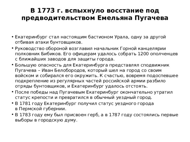 В 1773 г. вспыхнуло восстание под предводительством Емельяна Пугачева   Екатеринбург стал настоящим бастионом Урала, одну за другой отбивая атаки бунтовщиков. Руководство обороной возглавил начальник Горной канцелярии полковник Бибиков. Его офицерам удалось собрать 1200 ополченцев с ближайших заводов для защиты города. Большую опасность для Екатеринбурга представлял сподвижник Пугачева – Иван Белобородов, который шел на город со своим войском и собирался его окружить. К счастью, вовремя подоспевшее подкрепление из регулярных частей российской армии разбило отряды бунтовщиков, и Екатеринбург удалось отстоять. После победы над Пугачевым Екатеринбург окончательно утратил статус крепости и превратился в обычный уездный город. В 1781 году Екатеринбург получил статус уездного города в Пермской губернии. В 1783 году ему был присвоен герб, а в 1787 году состоялись первые выборы в городскую думу. 