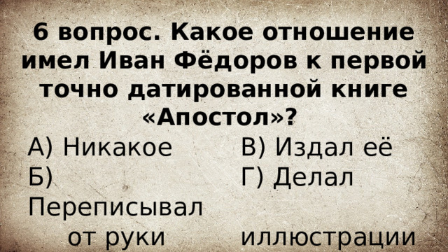 6 вопрос. Какое отношение имел Иван Фёдоров к первой точно датированной книге «Апостол»? А) Никакое В) Издал её  Г) Делал Б) Переписывал  иллюстрации  от руки 