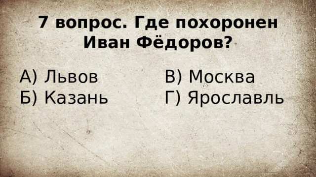 7 вопрос. Где похоронен Иван Фёдоров? А) Львов В) Москва  Г) Ярославль Б) Казань 