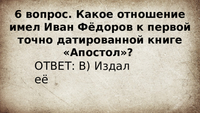 6 вопрос. Какое отношение имел Иван Фёдоров к первой точно датированной книге «Апостол»? ОТВЕТ: В) Издал её 