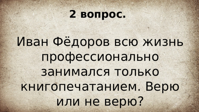 2 вопрос. Иван Фёдоров всю жизнь профессионально занимался только книгопечатанием. Верю или не верю? 