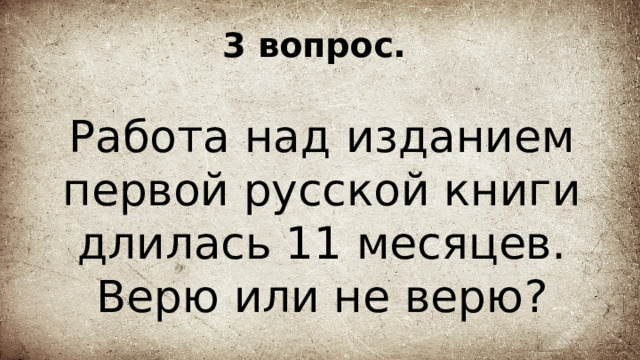 3 вопрос. Работа над изданием первой русской книги длилась 11 месяцев. Верю или не верю? 