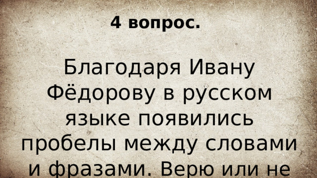 4 вопрос. Благодаря Ивану Фёдорову в русском языке появились пробелы между словами и фразами. Верю или не верю? 