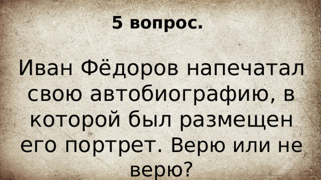 5 вопрос. Иван Фёдоров напечатал свою автобиографию, в которой был размещен его портрет. Верю или не верю? 