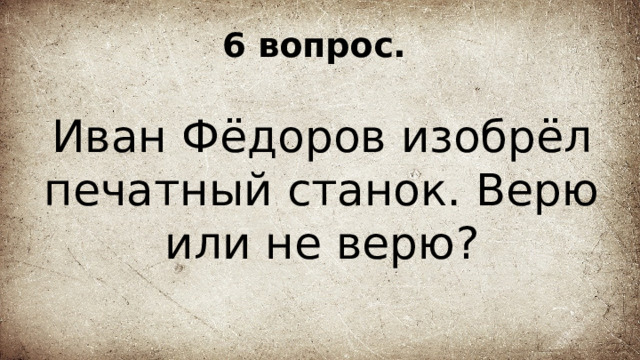 6 вопрос. Иван Фёдоров изобрёл печатный станок. Верю или не верю? 