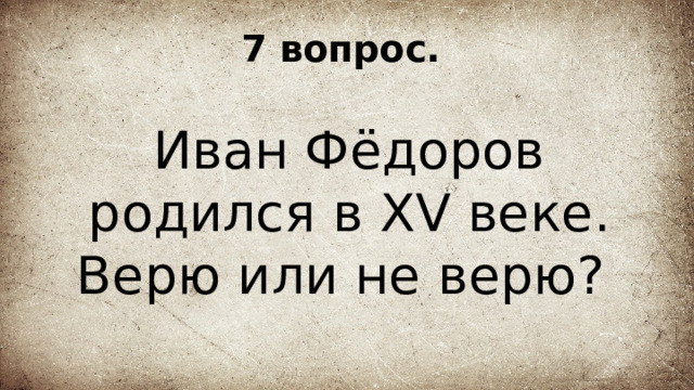 7 вопрос. Иван Фёдоров родился в XV веке. Верю или не верю? 