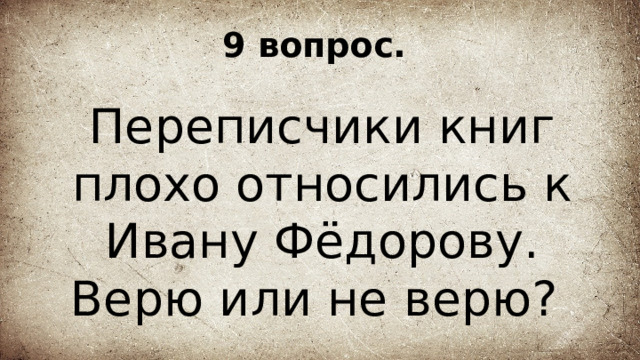 9 вопрос. Переписчики книг плохо относились к Ивану Фёдорову. Верю или не верю? 