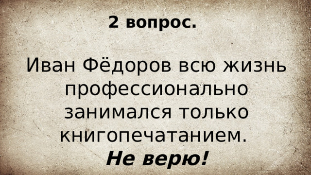 2 вопрос. Иван Фёдоров всю жизнь профессионально занимался только книгопечатанием. Не верю! 