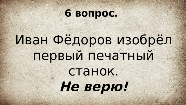 6 вопрос. Иван Фёдоров изобрёл первый печатный станок. Не верю! 