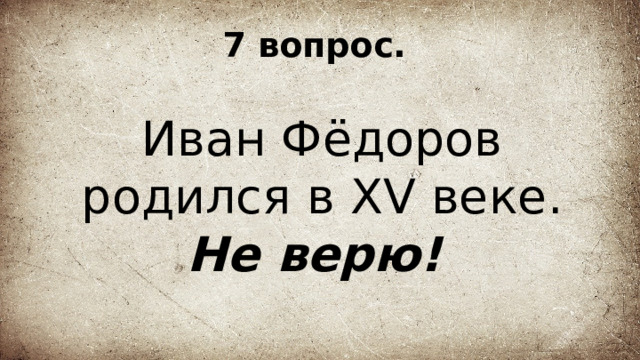 7 вопрос. Иван Фёдоров родился в XV веке. Не верю!  