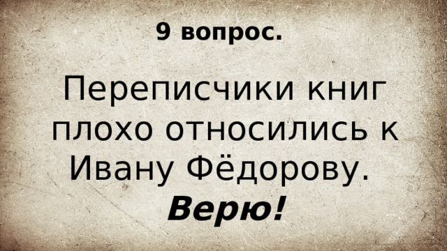 9 вопрос. Переписчики книг плохо относились к Ивану Фёдорову. Верю! 