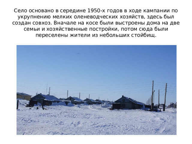 Село основано в середине 1950-х годов в ходе кампании по укрупнению мелких оленеводческих хозяйств, здесь был создан совхоз. Вначале на косе были выстроены дома на две семьи и хозяйственные постройки, потом сюда были переселены жители из небольших стойбищ. 