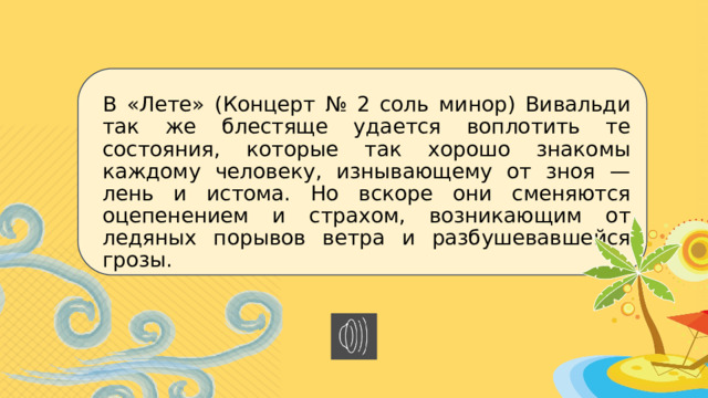 В «Лете» (Концерт № 2 соль минор) Вивальди так же блестяще удается воплотить те состояния, которые так хорошо знакомы каждому человеку, изнывающему от зноя — лень и истома. Но вскоре они сменяются оцепенением и страхом, возникающим от ледяных порывов ветра и разбушевавшейся грозы. 