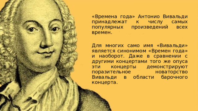 «Времена года» Антонио Вивальди принадлежат к числу самых популярных произведений всех времен. Для многих само имя «Вивальди» является синонимом «Времен года» и наоборот. Даже в сравнении с другими концертами того же опуса эти концерты демонстрируют поразительное новаторство Вивальди в области барочного концерта. 