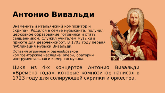 Антонио Вивальди Знаменитый итальянский композитор и скрипач. Родился в семье музыканта, получил церковное образование готовился и стать священником. Служил учителем музыки в приюте для девочек-сирот. В 1703 году первая публикация музыки Вивальди. Оставил огромное и разнообразное композиторское наследие: оперы, оратории, инструментальная и камерная музыка. Цикл из 4-х концертов Антонио Вивальди «Времена года», которые композитор написал в 1723 году для солирующей скрипки и оркестра. 