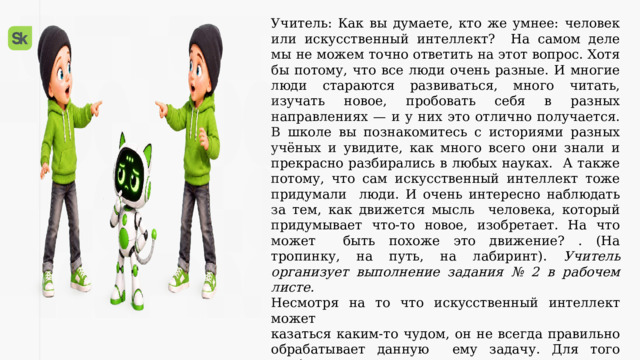 Учитель: Как вы думаете, кто же умнее: человек или искусственный интеллект? На самом деле мы не можем точно ответить на этот вопрос. Хотя бы потому, что все люди очень разные. И многие люди стараются развиваться, много читать, изучать новое, пробовать себя в разных направлениях — и у них это отлично получается. В школе вы познакомитесь с историями разных учёных и увидите, как много всего они знали и прекрасно разбирались в любых науках. А также потому, что сам искусственный интеллект тоже придумали люди. И очень интересно наблюдать за тем, как движется мысль человека, который придумывает что-то новое, изобретает. На что может быть похоже это движение? . (На тропинку, на путь, на лабиринт). Учитель организует выполнение задания № 2 в рабочем листе.  Несмотря на то что искусственный интеллект может  казаться каким-то чудом, он не всегда правильно обрабатывает данную ему задачу. Для того чтобы у него это получилось, недостаточно просто  прописать, что ему нужно делать (создать промт). Следует подумать над формулировками и над возможными ошибками искусственного интеллекта. 