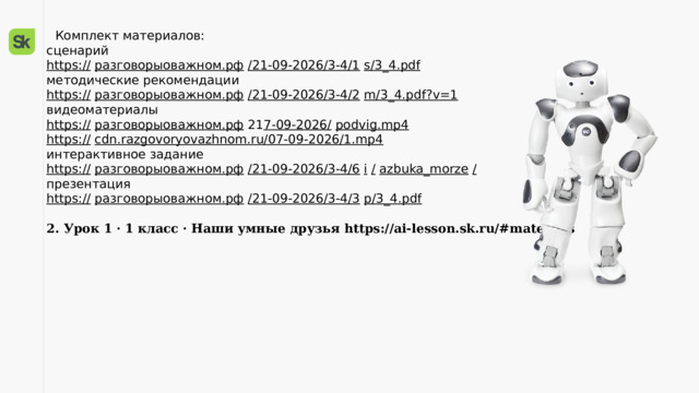  Комплект материалов:  сценарий  https://  разговорыоважном.рф  /21-09-2026/3-4/1  s/3_4.pdf   методические рекомендации  https://  разговорыоважном.рф  /21-09-2026/3-4/2  m/3_4.pdf?v=1   видеоматериалы  https://  разговорыоважном.рф 21 7-09-2026/  podvig.mp4   https://  cdn.razgovoryovazhnom.ru/07-09-2026/1.mp4   интерактивное задание  https://  разговорыоважном.рф  /21-09-2026/3-4/6  i  /  azbuka_morze  /   презентация  https://  разговорыоважном.рф  /21-09-2026/3-4/3  p/3_4.pdf    2. Урок 1 · 1 класс · Наши умные друзья https://ai-lesson.sk.ru/#materials   