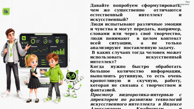 При поддержке: Давайте попробуем сформулировать, чем же существенно отличаются естественный интеллект и искусственный? Люди испытывают различные эмоции и чувства и могут передать, например, словами или через своё творчество, люди понимают в целом контекст всей ситуации, а не только анализируют поставленную задачу.  В каких случаях тогда человек может использовать искусственный интеллект? Когда нужно быстро обработать большое количество информации, выполнить рутинную, то есть очень кропотливую и скучную, работу, которая не связана с творчеством и фантазией. Просмотр видеоролика-интервью с директором по развитию технологий искусственного интеллекта в Яндексе Александром Крайновым и руководителем группы обучения информационной безопасности в Яндексе Александром Лунёвым. https://разговорыоважном.рф/21-09-2026/2.mp4   