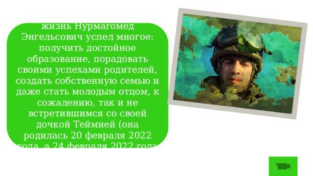 За свою не очень долгую жизнь Нурмагомед Энгельсович успел многое: получить достойное образование, порадовать своими успехами родителей, создать собственную семью и даже стать молодым отцом, к сожалению, так и не встретившимся со своей дочкой Теймией (она родилась 20 февраля 2022 года, а 24 февраля 2022 года Нурмагомед погиб). 