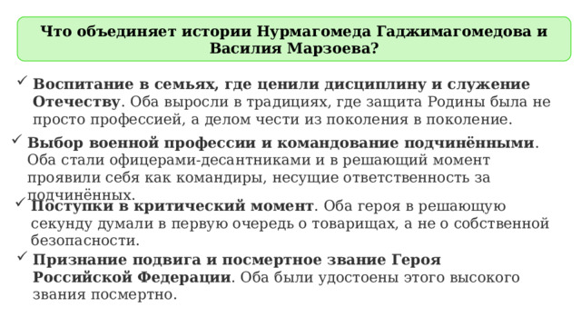 Что объединяет истории Нурмагомеда Гаджимагомедова и Василия Марзоева? Воспитание в семьях, где ценили дисциплину и служение Отечеству . Оба выросли в традициях, где защита Родины была не просто профессией, а делом чести из поколения в поколение. Выбор военной профессии и командование подчинёнными . Оба стали офицерами-десантниками и в решающий момент проявили себя как командиры, несущие ответственность за подчинённых. Поступки в критический момент . Оба героя в решающую секунду думали в первую очередь о товарищах, а не о собственной безопасности. Признание подвига и посмертное звание Героя Российской Федерации . Оба были удостоены этого высокого звания посмертно.    