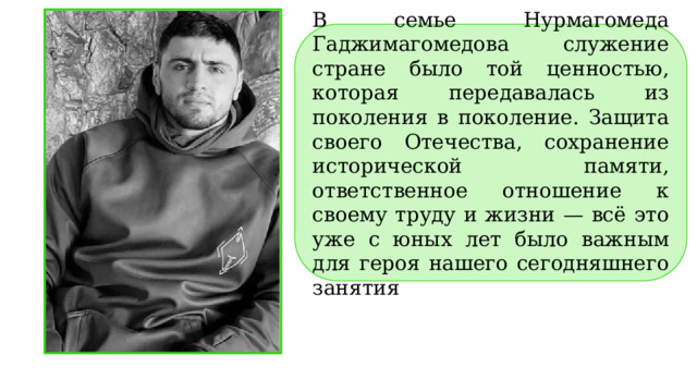В семье Нурмагомеда Гаджимагомедова служение стране было той ценностью, которая передавалась из поколения в поколение. Защита своего Отечества, сохранение исторической памяти, ответственное отношение к своему труду и жизни — всё это уже с юных лет было важным для героя нашего сегодняшнего занятия . 