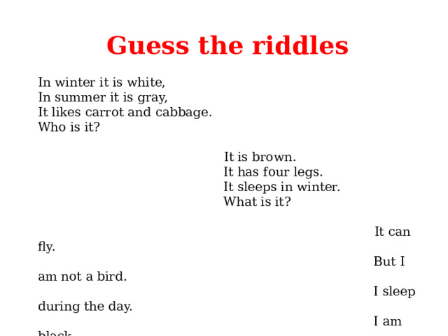 Guess the riddles In winter it is white,  In summer it is gray,  It likes carrot and cabbage.  Who is it?  It is brown.  It has four legs.  It sleeps in winter.  What is it?  It can fly.  But I am not a bird.  I sleep during the day.  I am black.   