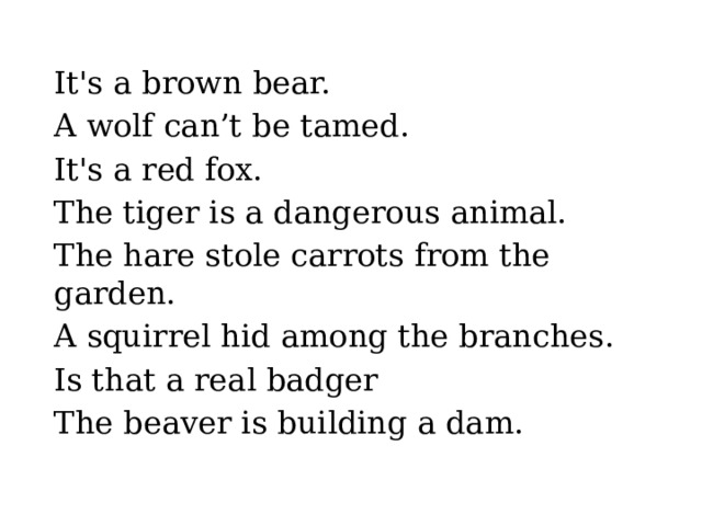It's a brown bear. A wolf can’t be tamed. It's a red fox. The tiger is a dangerous animal. The hare stole carrots from the garden. A squirrel hid among the branches. Is that a real badger The beaver is building a dam. 