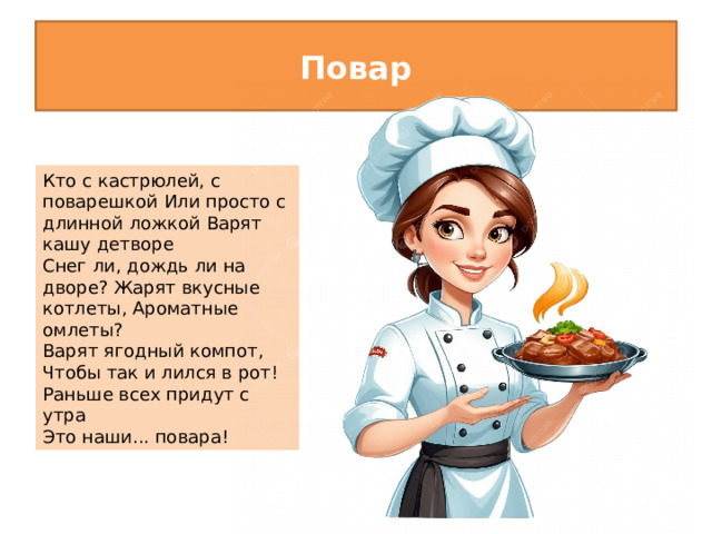 Повар Кто с кастрюлей, с поварешкой Или просто с длинной ложкой Варят кашу детворе Снег ли, дождь ли на дворе? Жарят вкусные котлеты, Ароматные омлеты? Варят ягодный компот, Чтобы так и лился в рот! Раньше всех придут с утра Это наши... повара!