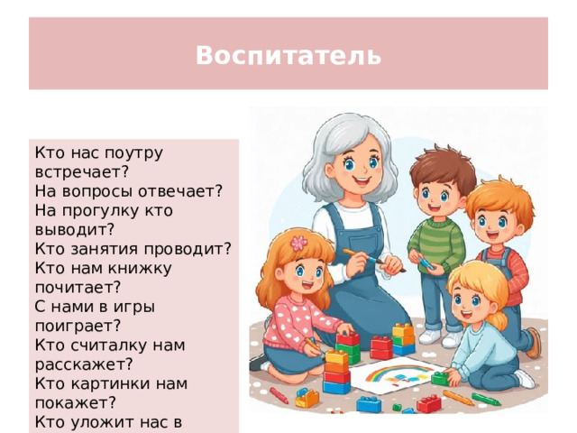 Воспитатель Кто нас поутру встречает? На вопросы отвечает? На прогулку кто выводит? Кто занятия проводит? Кто нам книжку почитает? С нами в игры поиграет? Кто считалку нам расскажет? Кто картинки нам покажет? Кто уложит нас в кровати? Ну конечно... воспитатель!