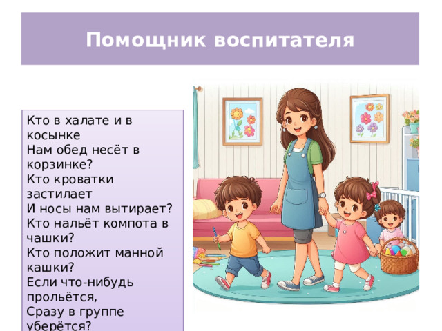 Помощник воспитателя Кто в халате и в косынке Нам обед несёт в корзинке? Кто кроватки застилает И носы нам вытирает? Кто нальёт компота в чашки? Кто положит манной кашки? Если что-нибудь прольётся, Сразу в группе уберётся?