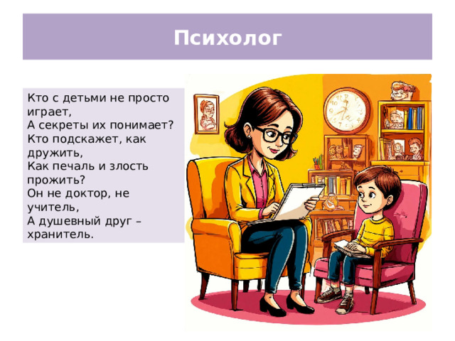 Психолог Кто с детьми не просто играет, А секреты их понимает? Кто подскажет, как дружить, Как печаль и злость прожить? Он не доктор, не учитель, А душевный друг – хранитель.
