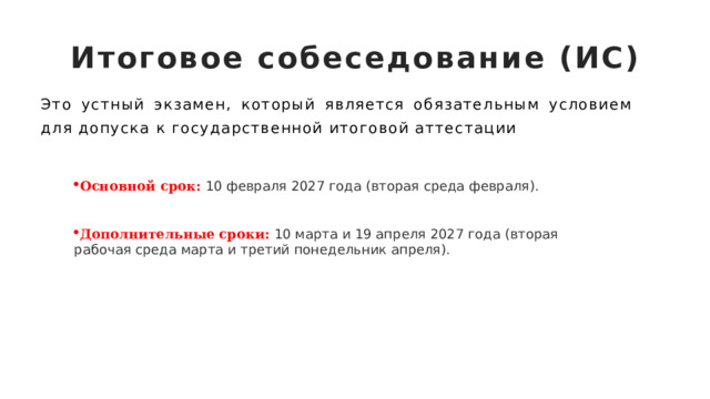 Итоговое собеседование (ИС) Это устный экзамен, который является обязательным условием для допуска к государственной итоговой аттестации Основной срок:   10 февраля 2027 года (вторая среда февраля). Дополнительные сроки:  10 марта и 19 апреля 2027 года (вторая рабочая среда марта и третий понедельник апреля). 