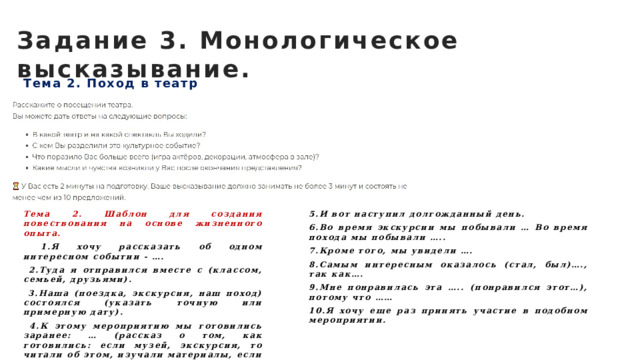 Задание 3. Монологическое высказывание. Тема 2. Поход в театр Тема 2. Шаблон для создания повествования на основе жизненного опыта. 5.И вот наступил долгожданный день.  1.Я хочу рассказать об одном интересном событии - …. 6.Во время экскурсии мы побывали … Во время похода мы побывали …..  2.Туда я отправился вместе с (классом, семьей, друзьями). 7.Кроме того, мы увидели ….  3.Наша (поездка, экскурсия, наш поход) состоялся (указать точную или примерную дату). 8.Самым интересным оказалось (стал, был)…., так как….  4.К этому мероприятию мы готовились заранее: … (рассказ о том, как готовились: если музей, экскурсия, то читали об этом, изучали материалы, если поход – собирали вещи, продумывали маршрут). 9.Мне понравилась эта ….. (понравился этот…), потому что …… 10.Я хочу еще раз принять участие в подобном мероприятии. 