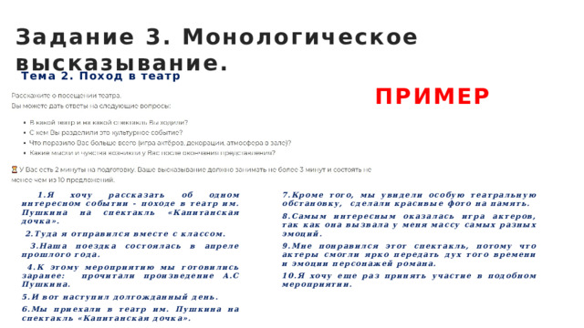 Задание 3. Монологическое высказывание. Тема 2. Поход в театр ПРИМЕР  1.Я хочу рассказать об одном интересном событии - походе в театр им. Пушкина на спектакль «Капитанская дочка». 7.Кроме того, мы увидели особую театральную обстановку, сделали красивые фото на память.  2.Туда я отправился вместе с классом. 8.Самым интересным оказалась игра актеров, так как она вызвала у меня массу самых разных эмоций.  3.Наша поездка состоялась в апреле прошлого года. 9.Мне понравился этот спектакль, потому что актеры смогли ярко передать дух того времени и эмоции персонажей романа.  4.К этому мероприятию мы готовились заранее: прочитали произведение А.С Пушкина. 10.Я хочу еще раз принять участие в подобном мероприятии. 5.И вот наступил долгожданный день. 6.Мы приехали в театр им. Пушкина на спектакль «Капитанская дочка».  