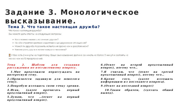 Задание 3. Монологическое высказывание. Тема 3. Что такое настоящая дружба? Тема 2. Шаблон для создания рассуждения по поставленному вопросу. 6.(Ответ на второй предложенный вопрос), потому что…  1.Мне предложили порассуждать на интересную тему. 7.Я считаю, что (ответ на третий предложенный вопрос), потому что… 2.(Произнести заданную для монолога тему). 8.Кроме того, (далее изложить информацию из последнего вопроса). 3.Попробую изложить свою точку зрения. 9.(Ответ на последний вопрос) 4.Итак, (далее прочитать первый предложенный вопрос).  10.Таким образом, (сделать общий вывод). 5.Думаю, что …(ответ на первый предложенный вопрос).  
